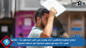 ارتفاع الرطوبة والطقس الحار يغلبان على أغلب المناطق غداً.. القاهرة تصل لـ 34 درجة مع شبورة صباحية، هل تستعد للخروج؟